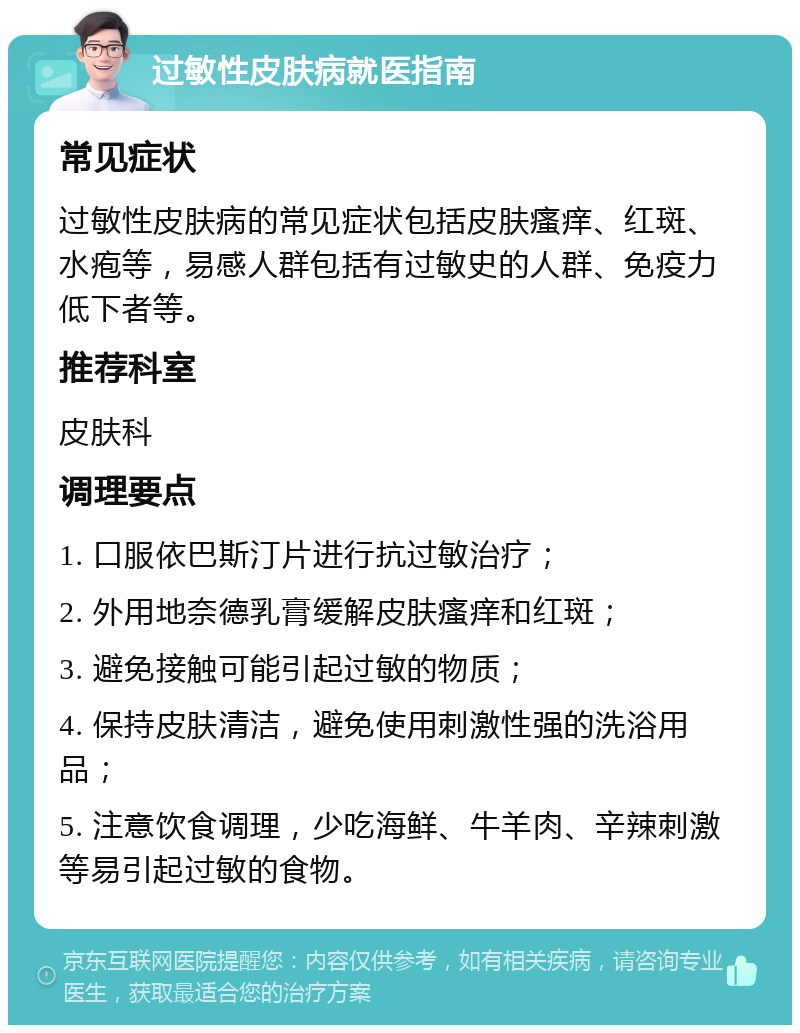 过敏性皮肤病就医指南 常见症状 过敏性皮肤病的常见症状包括皮肤瘙痒、红斑、水疱等，易感人群包括有过敏史的人群、免疫力低下者等。 推荐科室 皮肤科 调理要点 1. 口服依巴斯汀片进行抗过敏治疗； 2. 外用地奈德乳膏缓解皮肤瘙痒和红斑； 3. 避免接触可能引起过敏的物质； 4. 保持皮肤清洁，避免使用刺激性强的洗浴用品； 5. 注意饮食调理，少吃海鲜、牛羊肉、辛辣刺激等易引起过敏的食物。