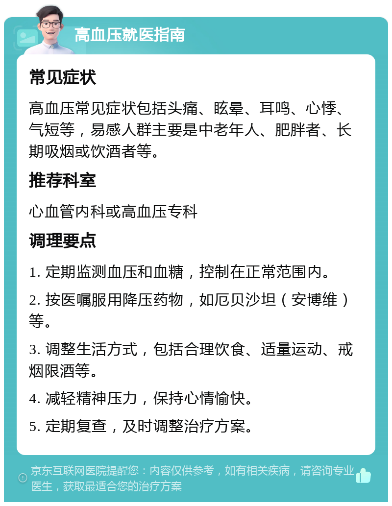 高血压就医指南 常见症状 高血压常见症状包括头痛、眩晕、耳鸣、心悸、气短等，易感人群主要是中老年人、肥胖者、长期吸烟或饮酒者等。 推荐科室 心血管内科或高血压专科 调理要点 1. 定期监测血压和血糖，控制在正常范围内。 2. 按医嘱服用降压药物，如厄贝沙坦（安博维）等。 3. 调整生活方式，包括合理饮食、适量运动、戒烟限酒等。 4. 减轻精神压力，保持心情愉快。 5. 定期复查，及时调整治疗方案。