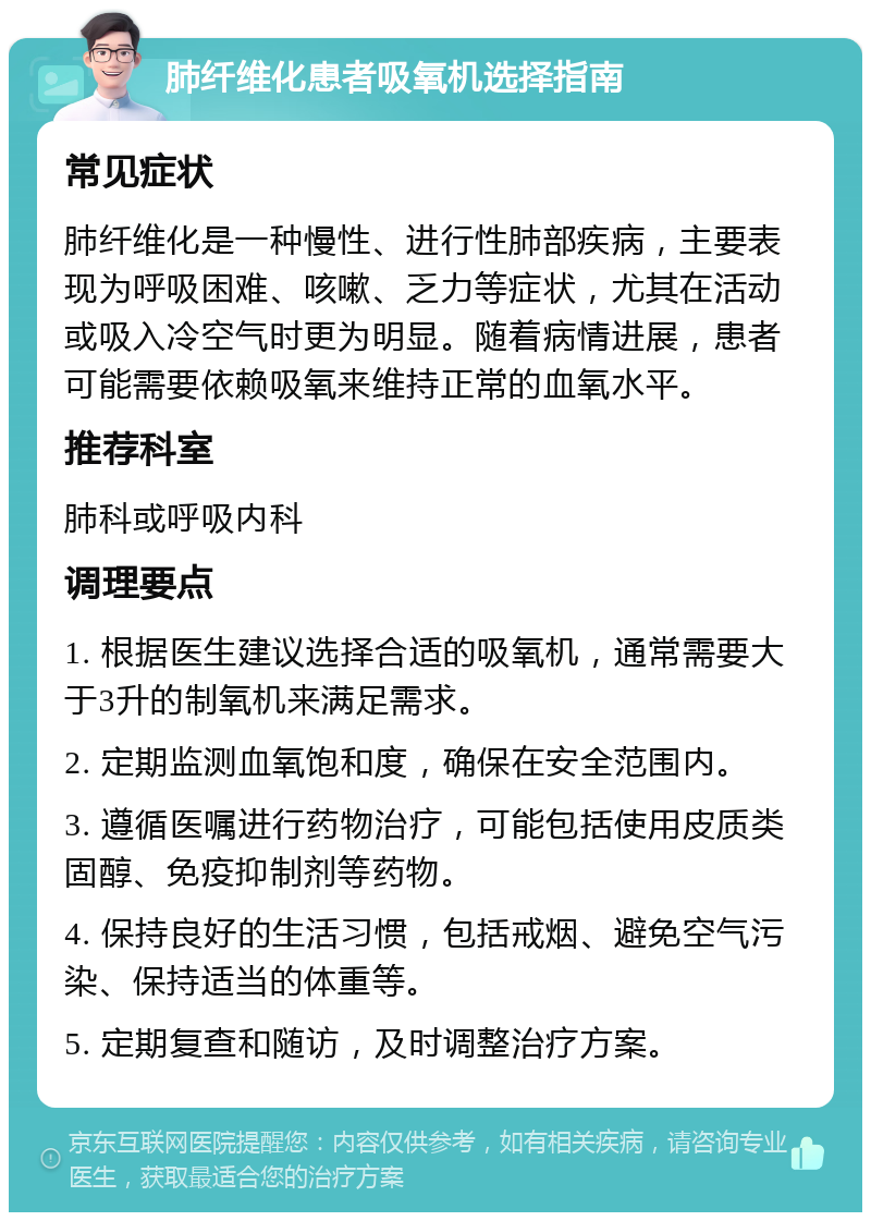 肺纤维化患者吸氧机选择指南 常见症状 肺纤维化是一种慢性、进行性肺部疾病，主要表现为呼吸困难、咳嗽、乏力等症状，尤其在活动或吸入冷空气时更为明显。随着病情进展，患者可能需要依赖吸氧来维持正常的血氧水平。 推荐科室 肺科或呼吸内科 调理要点 1. 根据医生建议选择合适的吸氧机，通常需要大于3升的制氧机来满足需求。 2. 定期监测血氧饱和度，确保在安全范围内。 3. 遵循医嘱进行药物治疗，可能包括使用皮质类固醇、免疫抑制剂等药物。 4. 保持良好的生活习惯，包括戒烟、避免空气污染、保持适当的体重等。 5. 定期复查和随访，及时调整治疗方案。