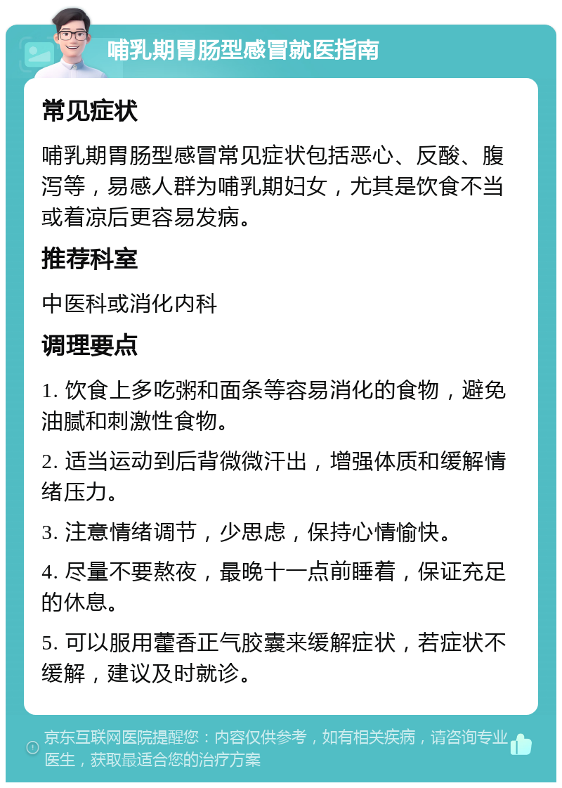 哺乳期胃肠型感冒就医指南 常见症状 哺乳期胃肠型感冒常见症状包括恶心、反酸、腹泻等，易感人群为哺乳期妇女，尤其是饮食不当或着凉后更容易发病。 推荐科室 中医科或消化内科 调理要点 1. 饮食上多吃粥和面条等容易消化的食物，避免油腻和刺激性食物。 2. 适当运动到后背微微汗出，增强体质和缓解情绪压力。 3. 注意情绪调节，少思虑，保持心情愉快。 4. 尽量不要熬夜，最晚十一点前睡着，保证充足的休息。 5. 可以服用藿香正气胶囊来缓解症状，若症状不缓解，建议及时就诊。