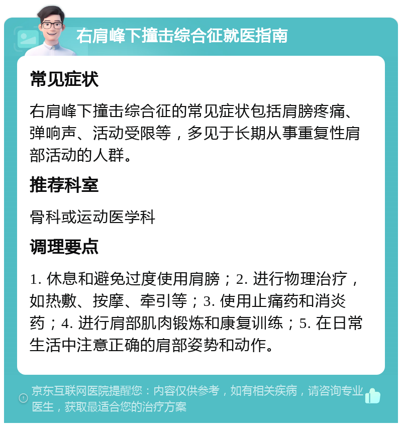 右肩峰下撞击综合征就医指南 常见症状 右肩峰下撞击综合征的常见症状包括肩膀疼痛、弹响声、活动受限等，多见于长期从事重复性肩部活动的人群。 推荐科室 骨科或运动医学科 调理要点 1. 休息和避免过度使用肩膀；2. 进行物理治疗，如热敷、按摩、牵引等；3. 使用止痛药和消炎药；4. 进行肩部肌肉锻炼和康复训练；5. 在日常生活中注意正确的肩部姿势和动作。