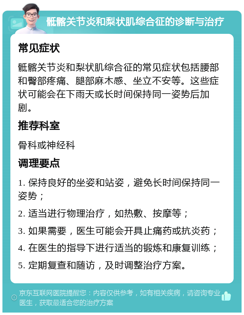 骶髂关节炎和梨状肌综合征的诊断与治疗 常见症状 骶髂关节炎和梨状肌综合征的常见症状包括腰部和臀部疼痛、腿部麻木感、坐立不安等。这些症状可能会在下雨天或长时间保持同一姿势后加剧。 推荐科室 骨科或神经科 调理要点 1. 保持良好的坐姿和站姿，避免长时间保持同一姿势； 2. 适当进行物理治疗，如热敷、按摩等； 3. 如果需要，医生可能会开具止痛药或抗炎药； 4. 在医生的指导下进行适当的锻炼和康复训练； 5. 定期复查和随访，及时调整治疗方案。