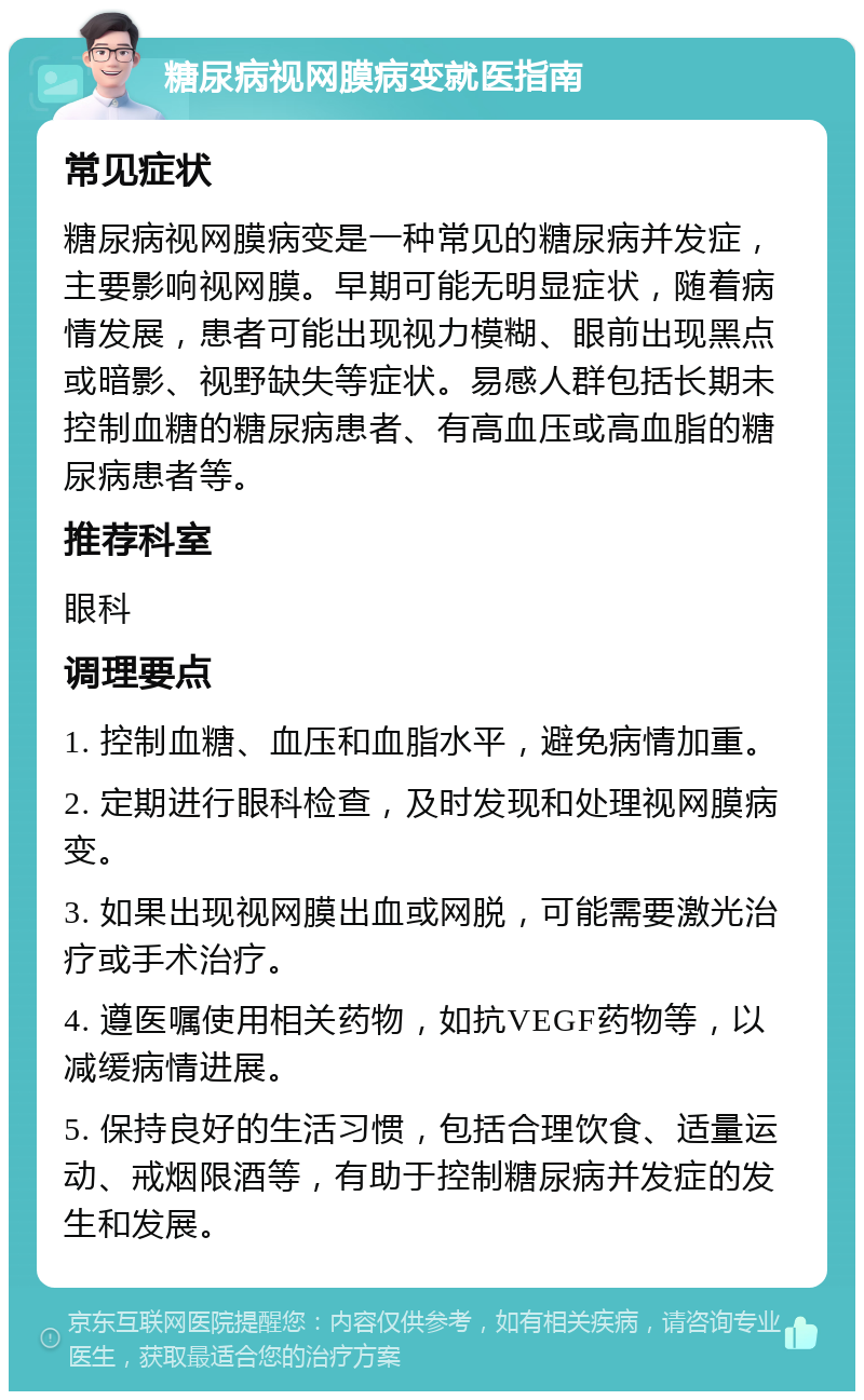 糖尿病视网膜病变就医指南 常见症状 糖尿病视网膜病变是一种常见的糖尿病并发症，主要影响视网膜。早期可能无明显症状，随着病情发展，患者可能出现视力模糊、眼前出现黑点或暗影、视野缺失等症状。易感人群包括长期未控制血糖的糖尿病患者、有高血压或高血脂的糖尿病患者等。 推荐科室 眼科 调理要点 1. 控制血糖、血压和血脂水平，避免病情加重。 2. 定期进行眼科检查，及时发现和处理视网膜病变。 3. 如果出现视网膜出血或网脱，可能需要激光治疗或手术治疗。 4. 遵医嘱使用相关药物，如抗VEGF药物等，以减缓病情进展。 5. 保持良好的生活习惯，包括合理饮食、适量运动、戒烟限酒等，有助于控制糖尿病并发症的发生和发展。