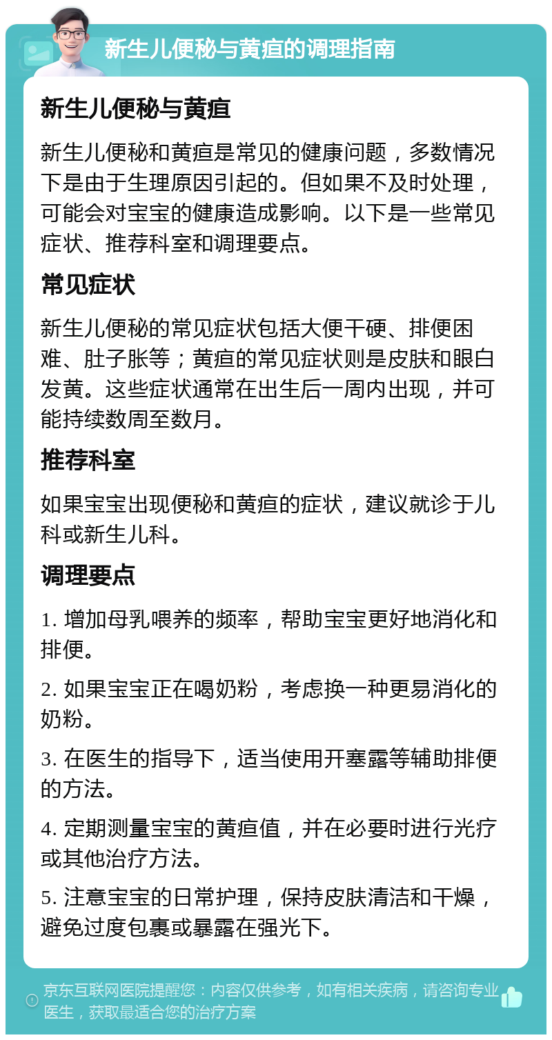 新生儿便秘与黄疸的调理指南 新生儿便秘与黄疸 新生儿便秘和黄疸是常见的健康问题，多数情况下是由于生理原因引起的。但如果不及时处理，可能会对宝宝的健康造成影响。以下是一些常见症状、推荐科室和调理要点。 常见症状 新生儿便秘的常见症状包括大便干硬、排便困难、肚子胀等；黄疸的常见症状则是皮肤和眼白发黄。这些症状通常在出生后一周内出现，并可能持续数周至数月。 推荐科室 如果宝宝出现便秘和黄疸的症状，建议就诊于儿科或新生儿科。 调理要点 1. 增加母乳喂养的频率，帮助宝宝更好地消化和排便。 2. 如果宝宝正在喝奶粉，考虑换一种更易消化的奶粉。 3. 在医生的指导下，适当使用开塞露等辅助排便的方法。 4. 定期测量宝宝的黄疸值，并在必要时进行光疗或其他治疗方法。 5. 注意宝宝的日常护理，保持皮肤清洁和干燥，避免过度包裹或暴露在强光下。