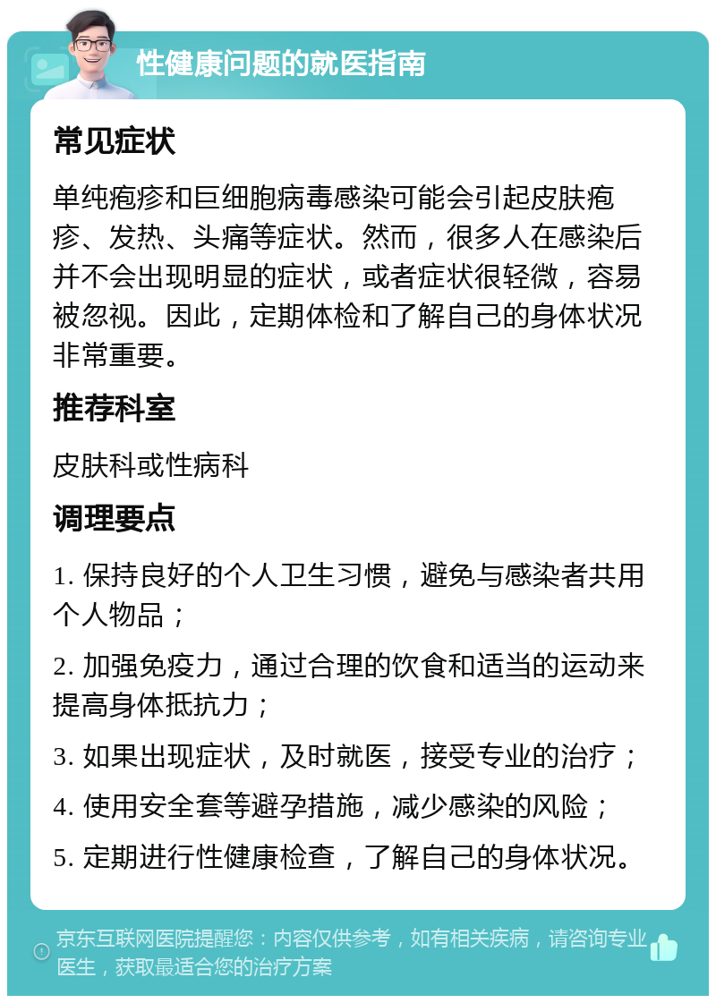 性健康问题的就医指南 常见症状 单纯疱疹和巨细胞病毒感染可能会引起皮肤疱疹、发热、头痛等症状。然而，很多人在感染后并不会出现明显的症状，或者症状很轻微，容易被忽视。因此，定期体检和了解自己的身体状况非常重要。 推荐科室 皮肤科或性病科 调理要点 1. 保持良好的个人卫生习惯，避免与感染者共用个人物品； 2. 加强免疫力，通过合理的饮食和适当的运动来提高身体抵抗力； 3. 如果出现症状，及时就医，接受专业的治疗； 4. 使用安全套等避孕措施，减少感染的风险； 5. 定期进行性健康检查，了解自己的身体状况。