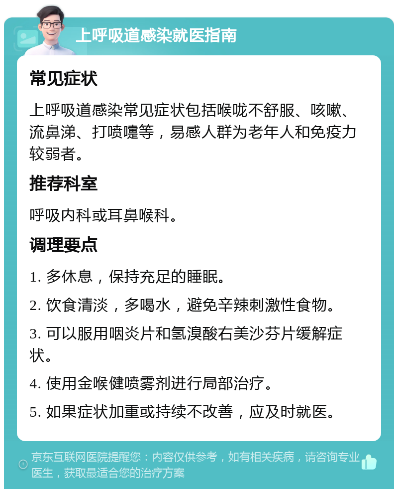 上呼吸道感染就医指南 常见症状 上呼吸道感染常见症状包括喉咙不舒服、咳嗽、流鼻涕、打喷嚏等，易感人群为老年人和免疫力较弱者。 推荐科室 呼吸内科或耳鼻喉科。 调理要点 1. 多休息，保持充足的睡眠。 2. 饮食清淡，多喝水，避免辛辣刺激性食物。 3. 可以服用咽炎片和氢溴酸右美沙芬片缓解症状。 4. 使用金喉健喷雾剂进行局部治疗。 5. 如果症状加重或持续不改善，应及时就医。