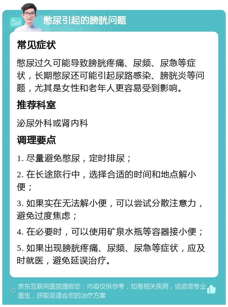 憋尿引起的膀胱问题 常见症状 憋尿过久可能导致膀胱疼痛、尿频、尿急等症状，长期憋尿还可能引起尿路感染、膀胱炎等问题，尤其是女性和老年人更容易受到影响。 推荐科室 泌尿外科或肾内科 调理要点 1. 尽量避免憋尿，定时排尿； 2. 在长途旅行中，选择合适的时间和地点解小便； 3. 如果实在无法解小便，可以尝试分散注意力，避免过度焦虑； 4. 在必要时，可以使用矿泉水瓶等容器接小便； 5. 如果出现膀胱疼痛、尿频、尿急等症状，应及时就医，避免延误治疗。