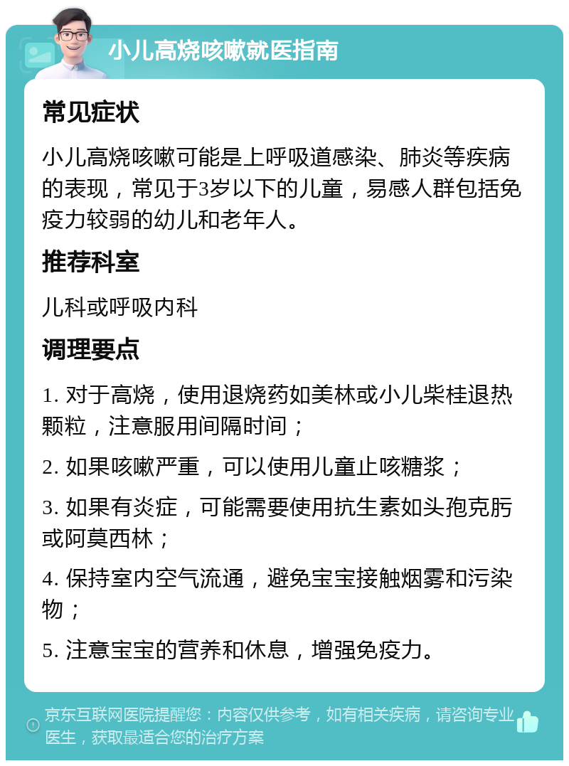 小儿高烧咳嗽就医指南 常见症状 小儿高烧咳嗽可能是上呼吸道感染、肺炎等疾病的表现，常见于3岁以下的儿童，易感人群包括免疫力较弱的幼儿和老年人。 推荐科室 儿科或呼吸内科 调理要点 1. 对于高烧，使用退烧药如美林或小儿柴桂退热颗粒，注意服用间隔时间； 2. 如果咳嗽严重，可以使用儿童止咳糖浆； 3. 如果有炎症，可能需要使用抗生素如头孢克肟或阿莫西林； 4. 保持室内空气流通，避免宝宝接触烟雾和污染物； 5. 注意宝宝的营养和休息，增强免疫力。