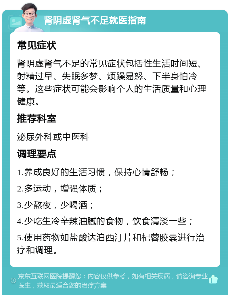 肾阴虚肾气不足就医指南 常见症状 肾阴虚肾气不足的常见症状包括性生活时间短、射精过早、失眠多梦、烦躁易怒、下半身怕冷等。这些症状可能会影响个人的生活质量和心理健康。 推荐科室 泌尿外科或中医科 调理要点 1.养成良好的生活习惯，保持心情舒畅； 2.多运动，增强体质； 3.少熬夜，少喝酒； 4.少吃生冷辛辣油腻的食物，饮食清淡一些； 5.使用药物如盐酸达泊西汀片和杞蓉胶囊进行治疗和调理。