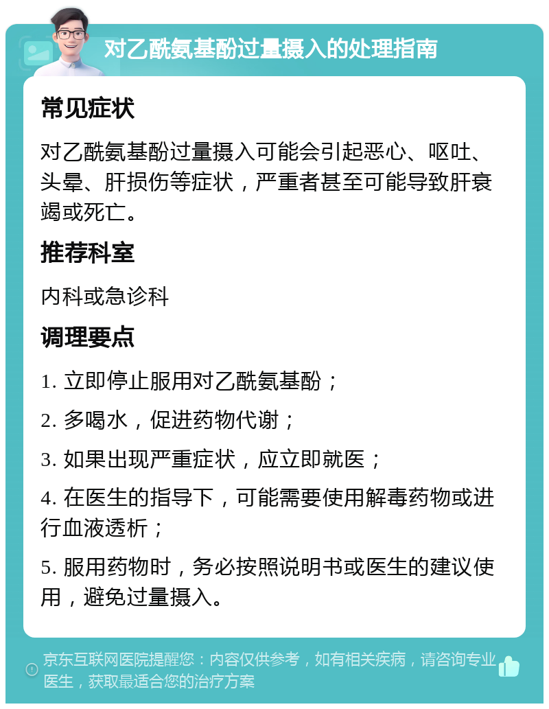 对乙酰氨基酚过量摄入的处理指南 常见症状 对乙酰氨基酚过量摄入可能会引起恶心、呕吐、头晕、肝损伤等症状，严重者甚至可能导致肝衰竭或死亡。 推荐科室 内科或急诊科 调理要点 1. 立即停止服用对乙酰氨基酚； 2. 多喝水，促进药物代谢； 3. 如果出现严重症状，应立即就医； 4. 在医生的指导下，可能需要使用解毒药物或进行血液透析； 5. 服用药物时，务必按照说明书或医生的建议使用，避免过量摄入。