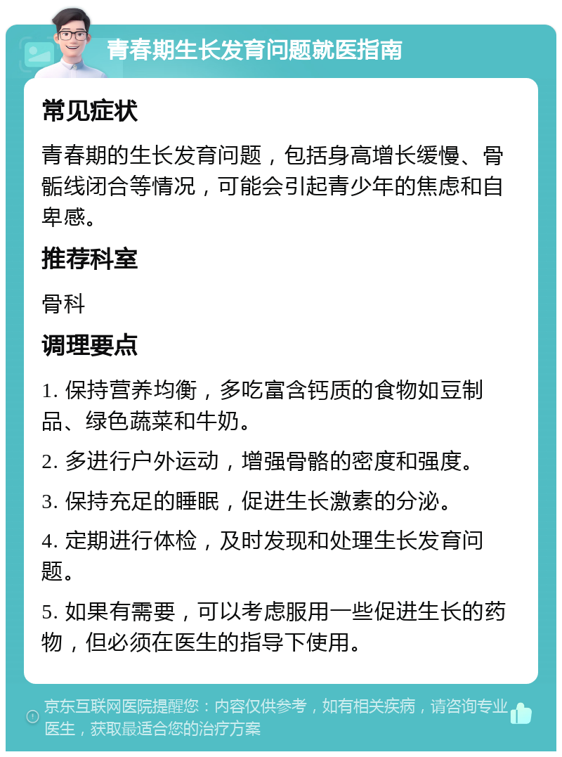 青春期生长发育问题就医指南 常见症状 青春期的生长发育问题，包括身高增长缓慢、骨骺线闭合等情况，可能会引起青少年的焦虑和自卑感。 推荐科室 骨科 调理要点 1. 保持营养均衡，多吃富含钙质的食物如豆制品、绿色蔬菜和牛奶。 2. 多进行户外运动，增强骨骼的密度和强度。 3. 保持充足的睡眠，促进生长激素的分泌。 4. 定期进行体检，及时发现和处理生长发育问题。 5. 如果有需要，可以考虑服用一些促进生长的药物，但必须在医生的指导下使用。