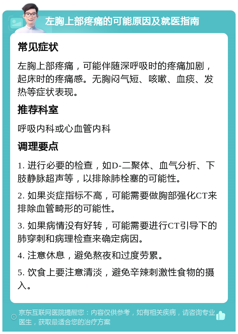 左胸上部疼痛的可能原因及就医指南 常见症状 左胸上部疼痛，可能伴随深呼吸时的疼痛加剧，起床时的疼痛感。无胸闷气短、咳嗽、血痰、发热等症状表现。 推荐科室 呼吸内科或心血管内科 调理要点 1. 进行必要的检查，如D-二聚体、血气分析、下肢静脉超声等，以排除肺栓塞的可能性。 2. 如果炎症指标不高，可能需要做胸部强化CT来排除血管畸形的可能性。 3. 如果病情没有好转，可能需要进行CT引导下的肺穿刺和病理检查来确定病因。 4. 注意休息，避免熬夜和过度劳累。 5. 饮食上要注意清淡，避免辛辣刺激性食物的摄入。