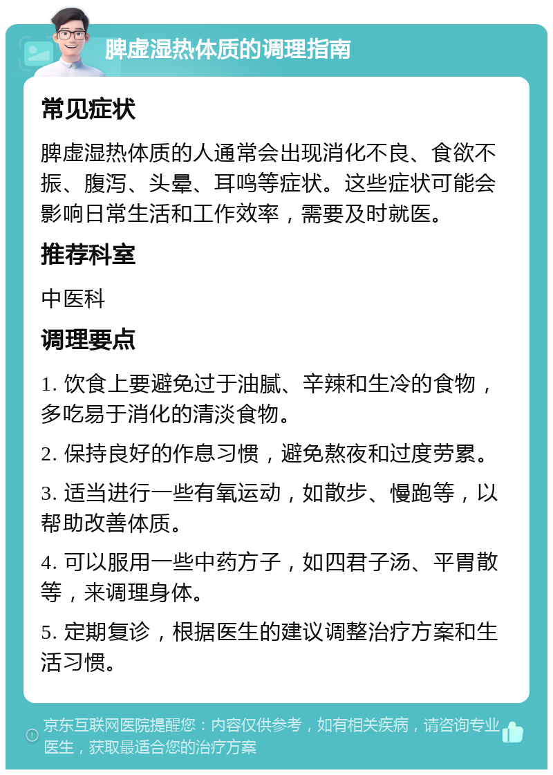 脾虚湿热体质的调理指南 常见症状 脾虚湿热体质的人通常会出现消化不良、食欲不振、腹泻、头晕、耳鸣等症状。这些症状可能会影响日常生活和工作效率，需要及时就医。 推荐科室 中医科 调理要点 1. 饮食上要避免过于油腻、辛辣和生冷的食物，多吃易于消化的清淡食物。 2. 保持良好的作息习惯，避免熬夜和过度劳累。 3. 适当进行一些有氧运动，如散步、慢跑等，以帮助改善体质。 4. 可以服用一些中药方子，如四君子汤、平胃散等，来调理身体。 5. 定期复诊，根据医生的建议调整治疗方案和生活习惯。