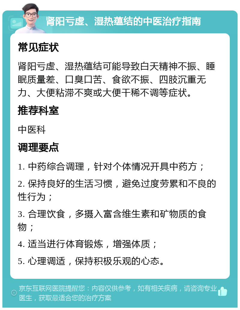 肾阳亏虚、湿热蕴结的中医治疗指南 常见症状 肾阳亏虚、湿热蕴结可能导致白天精神不振、睡眠质量差、口臭口苦、食欲不振、四肢沉重无力、大便粘滞不爽或大便干稀不调等症状。 推荐科室 中医科 调理要点 1. 中药综合调理，针对个体情况开具中药方； 2. 保持良好的生活习惯，避免过度劳累和不良的性行为； 3. 合理饮食，多摄入富含维生素和矿物质的食物； 4. 适当进行体育锻炼，增强体质； 5. 心理调适，保持积极乐观的心态。