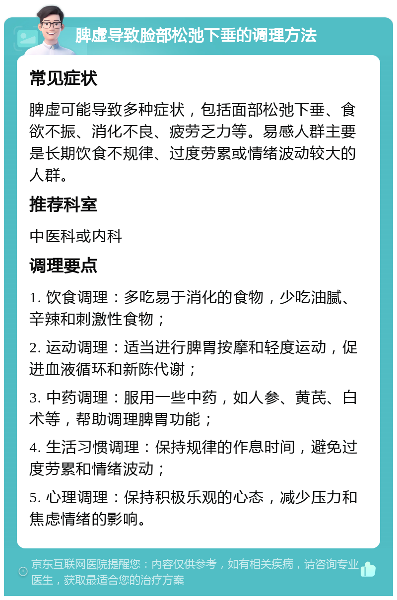 脾虚导致脸部松弛下垂的调理方法 常见症状 脾虚可能导致多种症状，包括面部松弛下垂、食欲不振、消化不良、疲劳乏力等。易感人群主要是长期饮食不规律、过度劳累或情绪波动较大的人群。 推荐科室 中医科或内科 调理要点 1. 饮食调理：多吃易于消化的食物，少吃油腻、辛辣和刺激性食物； 2. 运动调理：适当进行脾胃按摩和轻度运动，促进血液循环和新陈代谢； 3. 中药调理：服用一些中药，如人参、黄芪、白术等，帮助调理脾胃功能； 4. 生活习惯调理：保持规律的作息时间，避免过度劳累和情绪波动； 5. 心理调理：保持积极乐观的心态，减少压力和焦虑情绪的影响。