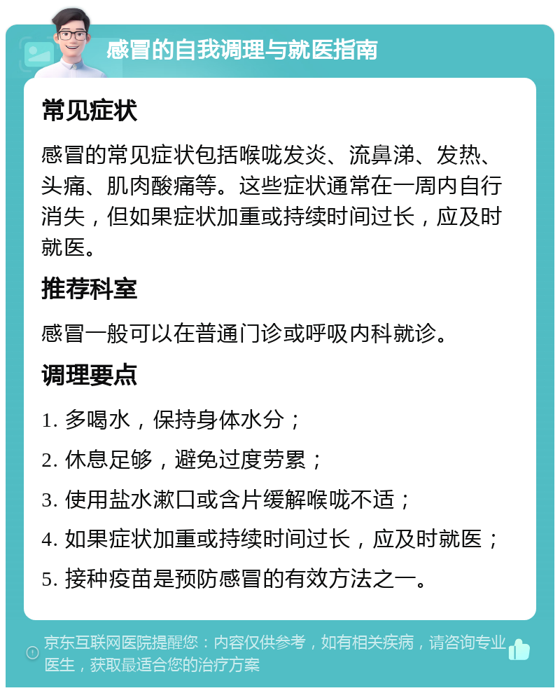 感冒的自我调理与就医指南 常见症状 感冒的常见症状包括喉咙发炎、流鼻涕、发热、头痛、肌肉酸痛等。这些症状通常在一周内自行消失，但如果症状加重或持续时间过长，应及时就医。 推荐科室 感冒一般可以在普通门诊或呼吸内科就诊。 调理要点 1. 多喝水，保持身体水分； 2. 休息足够，避免过度劳累； 3. 使用盐水漱口或含片缓解喉咙不适； 4. 如果症状加重或持续时间过长，应及时就医； 5. 接种疫苗是预防感冒的有效方法之一。