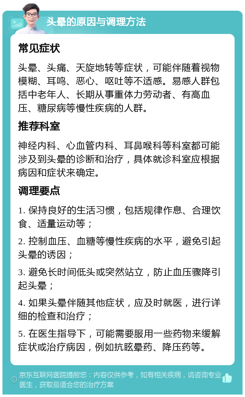 头晕的原因与调理方法 常见症状 头晕、头痛、天旋地转等症状，可能伴随着视物模糊、耳鸣、恶心、呕吐等不适感。易感人群包括中老年人、长期从事重体力劳动者、有高血压、糖尿病等慢性疾病的人群。 推荐科室 神经内科、心血管内科、耳鼻喉科等科室都可能涉及到头晕的诊断和治疗，具体就诊科室应根据病因和症状来确定。 调理要点 1. 保持良好的生活习惯，包括规律作息、合理饮食、适量运动等； 2. 控制血压、血糖等慢性疾病的水平，避免引起头晕的诱因； 3. 避免长时间低头或突然站立，防止血压骤降引起头晕； 4. 如果头晕伴随其他症状，应及时就医，进行详细的检查和治疗； 5. 在医生指导下，可能需要服用一些药物来缓解症状或治疗病因，例如抗眩晕药、降压药等。