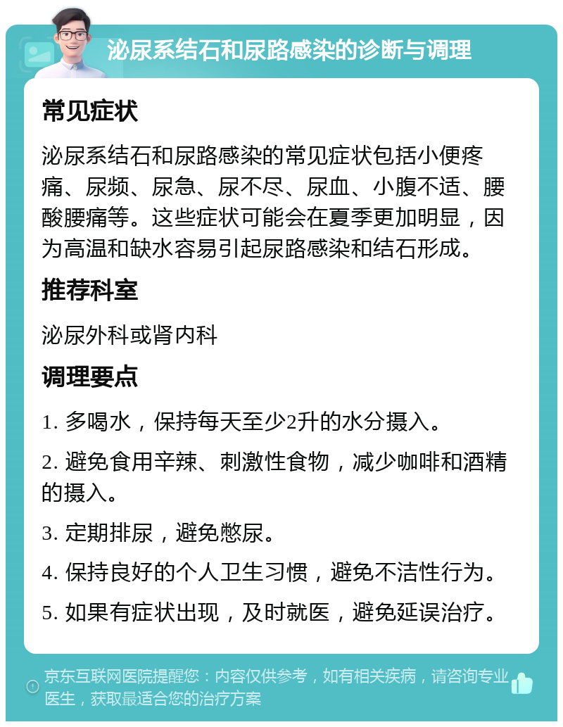 泌尿系结石和尿路感染的诊断与调理 常见症状 泌尿系结石和尿路感染的常见症状包括小便疼痛、尿频、尿急、尿不尽、尿血、小腹不适、腰酸腰痛等。这些症状可能会在夏季更加明显，因为高温和缺水容易引起尿路感染和结石形成。 推荐科室 泌尿外科或肾内科 调理要点 1. 多喝水，保持每天至少2升的水分摄入。 2. 避免食用辛辣、刺激性食物，减少咖啡和酒精的摄入。 3. 定期排尿，避免憋尿。 4. 保持良好的个人卫生习惯，避免不洁性行为。 5. 如果有症状出现，及时就医，避免延误治疗。