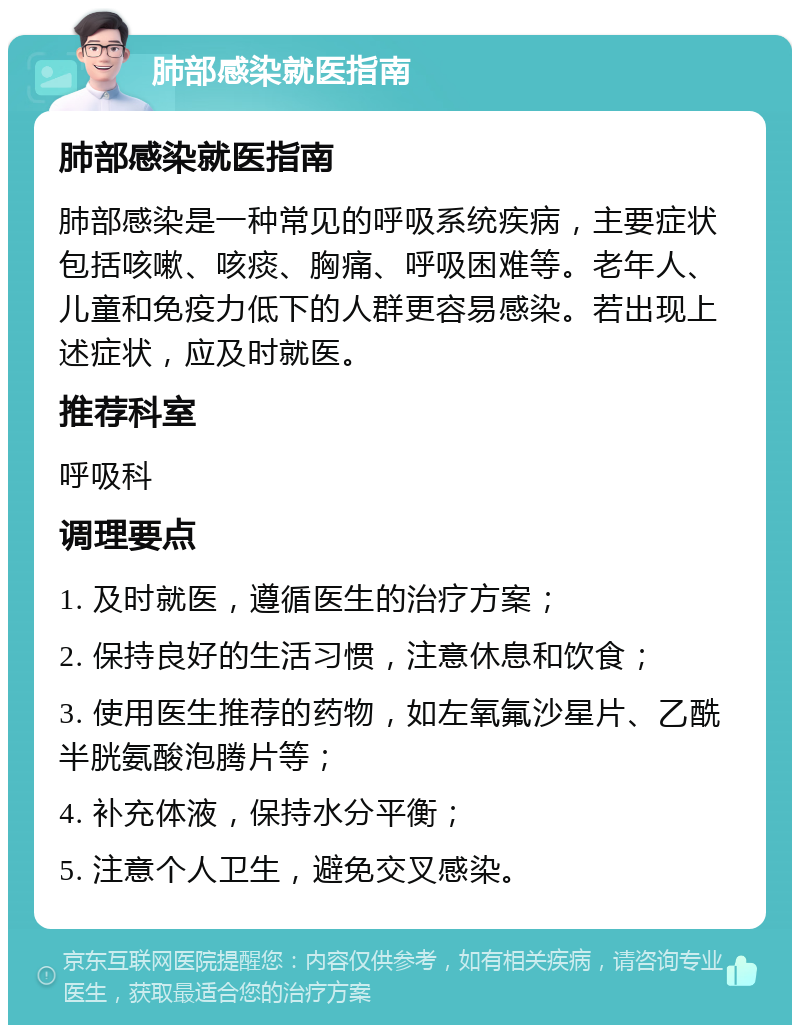 肺部感染就医指南 肺部感染就医指南 肺部感染是一种常见的呼吸系统疾病，主要症状包括咳嗽、咳痰、胸痛、呼吸困难等。老年人、儿童和免疫力低下的人群更容易感染。若出现上述症状，应及时就医。 推荐科室 呼吸科 调理要点 1. 及时就医，遵循医生的治疗方案； 2. 保持良好的生活习惯，注意休息和饮食； 3. 使用医生推荐的药物，如左氧氟沙星片、乙酰半胱氨酸泡腾片等； 4. 补充体液，保持水分平衡； 5. 注意个人卫生，避免交叉感染。