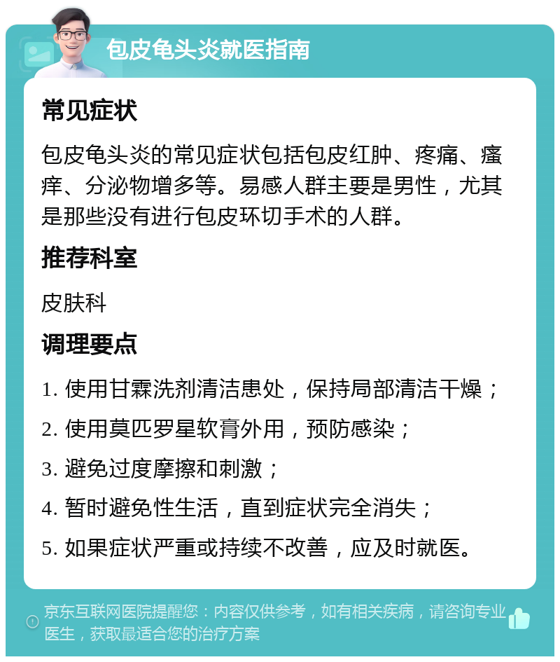 包皮龟头炎就医指南 常见症状 包皮龟头炎的常见症状包括包皮红肿、疼痛、瘙痒、分泌物增多等。易感人群主要是男性，尤其是那些没有进行包皮环切手术的人群。 推荐科室 皮肤科 调理要点 1. 使用甘霖洗剂清洁患处，保持局部清洁干燥； 2. 使用莫匹罗星软膏外用，预防感染； 3. 避免过度摩擦和刺激； 4. 暂时避免性生活，直到症状完全消失； 5. 如果症状严重或持续不改善，应及时就医。