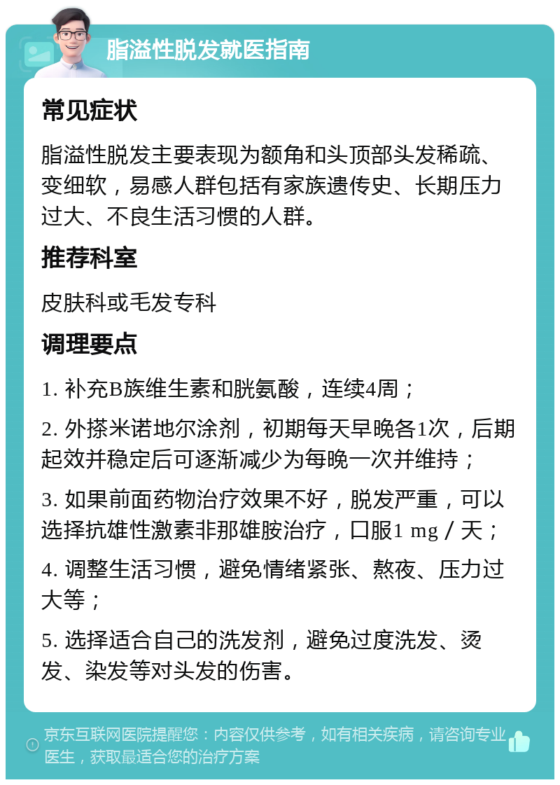 脂溢性脱发就医指南 常见症状 脂溢性脱发主要表现为额角和头顶部头发稀疏、变细软，易感人群包括有家族遗传史、长期压力过大、不良生活习惯的人群。 推荐科室 皮肤科或毛发专科 调理要点 1. 补充B族维生素和胱氨酸，连续4周； 2. 外搽米诺地尔涂剂，初期每天早晚各1次，后期起效并稳定后可逐渐减少为每晚一次并维持； 3. 如果前面药物治疗效果不好，脱发严重，可以选择抗雄性激素非那雄胺治疗，口服1 mg／天； 4. 调整生活习惯，避免情绪紧张、熬夜、压力过大等； 5. 选择适合自己的洗发剂，避免过度洗发、烫发、染发等对头发的伤害。