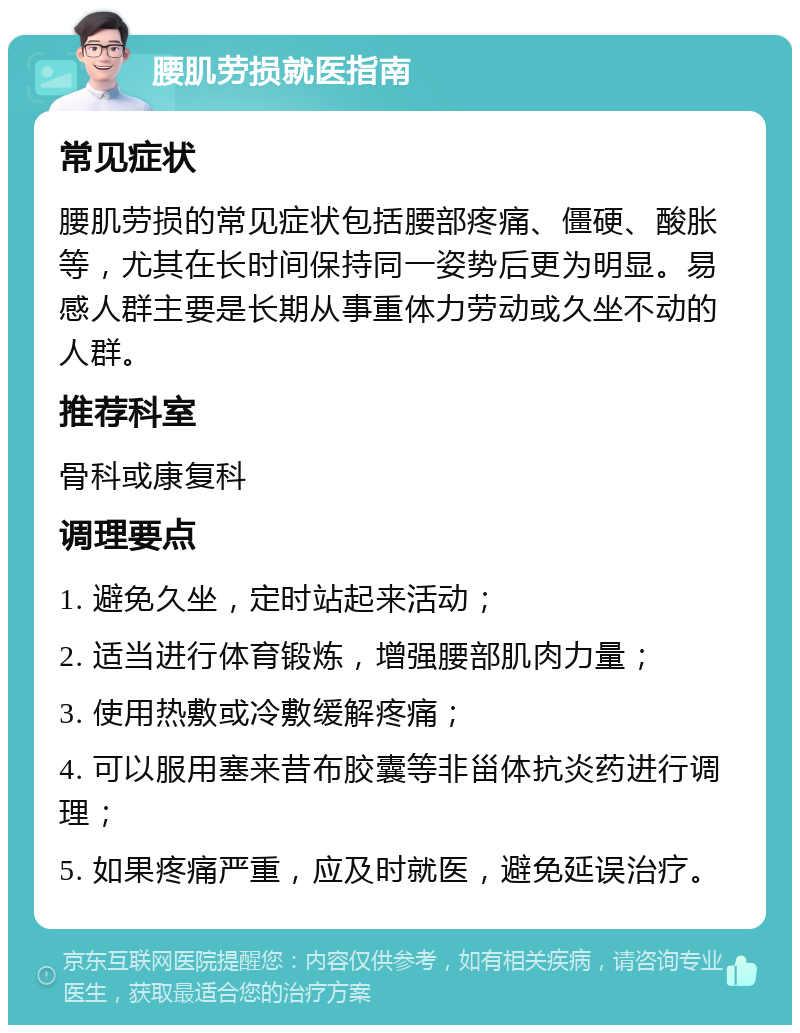 腰肌劳损就医指南 常见症状 腰肌劳损的常见症状包括腰部疼痛、僵硬、酸胀等，尤其在长时间保持同一姿势后更为明显。易感人群主要是长期从事重体力劳动或久坐不动的人群。 推荐科室 骨科或康复科 调理要点 1. 避免久坐，定时站起来活动； 2. 适当进行体育锻炼，增强腰部肌肉力量； 3. 使用热敷或冷敷缓解疼痛； 4. 可以服用塞来昔布胶囊等非甾体抗炎药进行调理； 5. 如果疼痛严重，应及时就医，避免延误治疗。