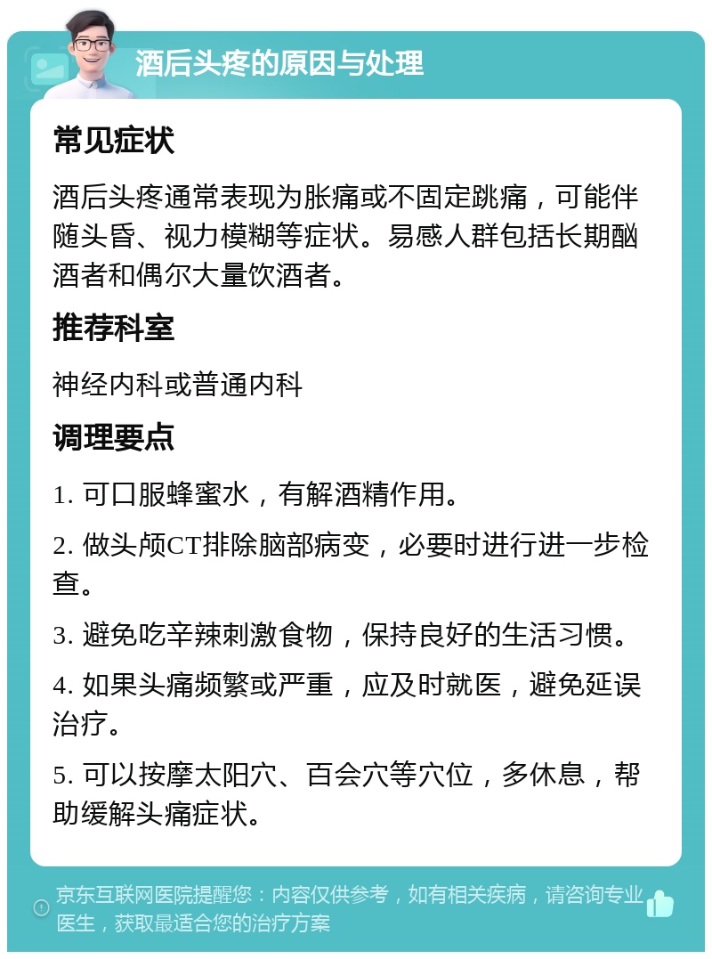 酒后头疼的原因与处理 常见症状 酒后头疼通常表现为胀痛或不固定跳痛，可能伴随头昏、视力模糊等症状。易感人群包括长期酗酒者和偶尔大量饮酒者。 推荐科室 神经内科或普通内科 调理要点 1. 可口服蜂蜜水，有解酒精作用。 2. 做头颅CT排除脑部病变，必要时进行进一步检查。 3. 避免吃辛辣刺激食物，保持良好的生活习惯。 4. 如果头痛频繁或严重，应及时就医，避免延误治疗。 5. 可以按摩太阳穴、百会穴等穴位，多休息，帮助缓解头痛症状。