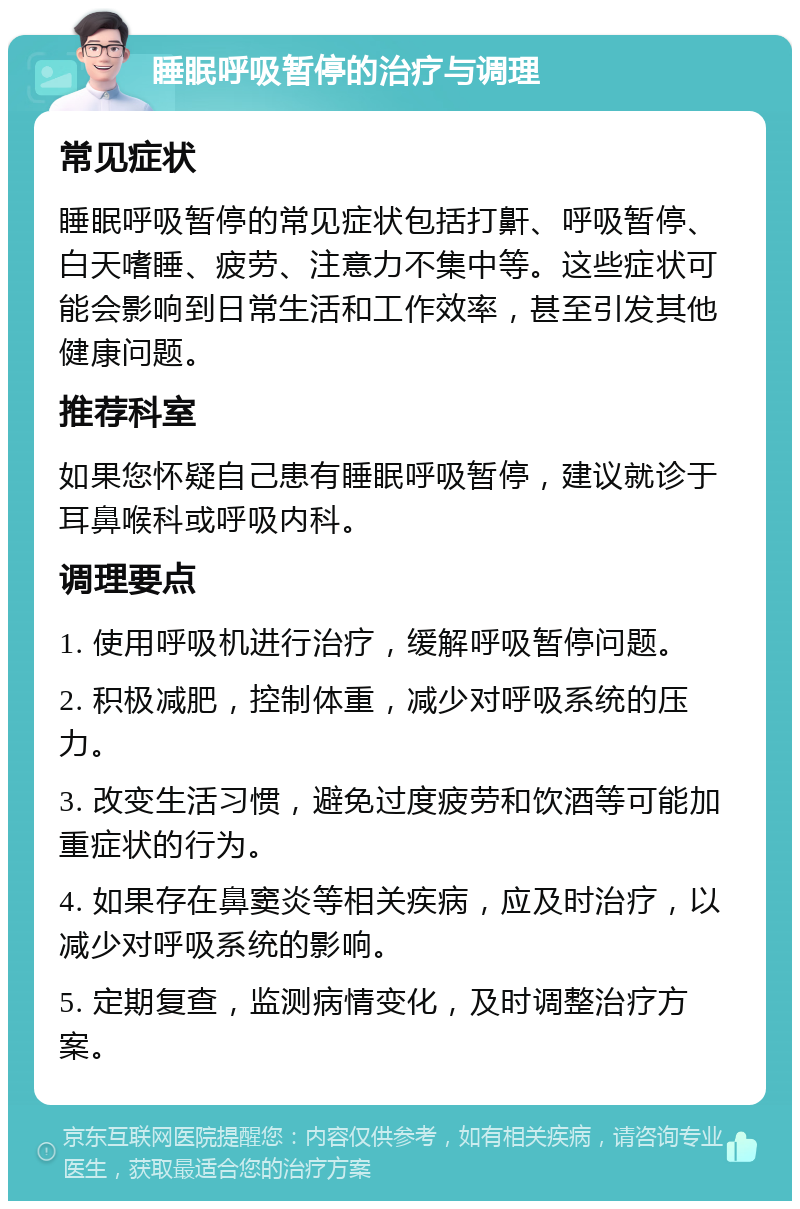 睡眠呼吸暂停的治疗与调理 常见症状 睡眠呼吸暂停的常见症状包括打鼾、呼吸暂停、白天嗜睡、疲劳、注意力不集中等。这些症状可能会影响到日常生活和工作效率，甚至引发其他健康问题。 推荐科室 如果您怀疑自己患有睡眠呼吸暂停，建议就诊于耳鼻喉科或呼吸内科。 调理要点 1. 使用呼吸机进行治疗，缓解呼吸暂停问题。 2. 积极减肥，控制体重，减少对呼吸系统的压力。 3. 改变生活习惯，避免过度疲劳和饮酒等可能加重症状的行为。 4. 如果存在鼻窦炎等相关疾病，应及时治疗，以减少对呼吸系统的影响。 5. 定期复查，监测病情变化，及时调整治疗方案。