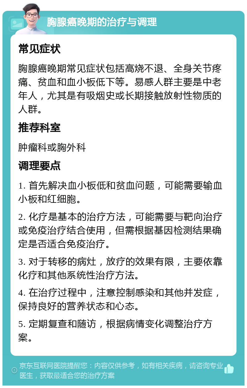 胸腺癌晚期的治疗与调理 常见症状 胸腺癌晚期常见症状包括高烧不退、全身关节疼痛、贫血和血小板低下等。易感人群主要是中老年人，尤其是有吸烟史或长期接触放射性物质的人群。 推荐科室 肿瘤科或胸外科 调理要点 1. 首先解决血小板低和贫血问题，可能需要输血小板和红细胞。 2. 化疗是基本的治疗方法，可能需要与靶向治疗或免疫治疗结合使用，但需根据基因检测结果确定是否适合免疫治疗。 3. 对于转移的病灶，放疗的效果有限，主要依靠化疗和其他系统性治疗方法。 4. 在治疗过程中，注意控制感染和其他并发症，保持良好的营养状态和心态。 5. 定期复查和随访，根据病情变化调整治疗方案。