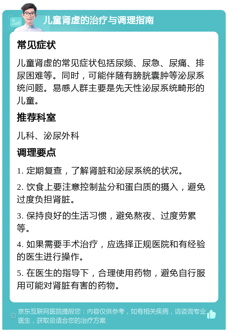 儿童肾虚的治疗与调理指南 常见症状 儿童肾虚的常见症状包括尿频、尿急、尿痛、排尿困难等。同时，可能伴随有膀胱囊肿等泌尿系统问题。易感人群主要是先天性泌尿系统畸形的儿童。 推荐科室 儿科、泌尿外科 调理要点 1. 定期复查，了解肾脏和泌尿系统的状况。 2. 饮食上要注意控制盐分和蛋白质的摄入，避免过度负担肾脏。 3. 保持良好的生活习惯，避免熬夜、过度劳累等。 4. 如果需要手术治疗，应选择正规医院和有经验的医生进行操作。 5. 在医生的指导下，合理使用药物，避免自行服用可能对肾脏有害的药物。