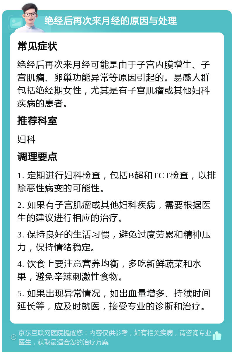 绝经后再次来月经的原因与处理 常见症状 绝经后再次来月经可能是由于子宫内膜增生、子宫肌瘤、卵巢功能异常等原因引起的。易感人群包括绝经期女性，尤其是有子宫肌瘤或其他妇科疾病的患者。 推荐科室 妇科 调理要点 1. 定期进行妇科检查，包括B超和TCT检查，以排除恶性病变的可能性。 2. 如果有子宫肌瘤或其他妇科疾病，需要根据医生的建议进行相应的治疗。 3. 保持良好的生活习惯，避免过度劳累和精神压力，保持情绪稳定。 4. 饮食上要注意营养均衡，多吃新鲜蔬菜和水果，避免辛辣刺激性食物。 5. 如果出现异常情况，如出血量增多、持续时间延长等，应及时就医，接受专业的诊断和治疗。