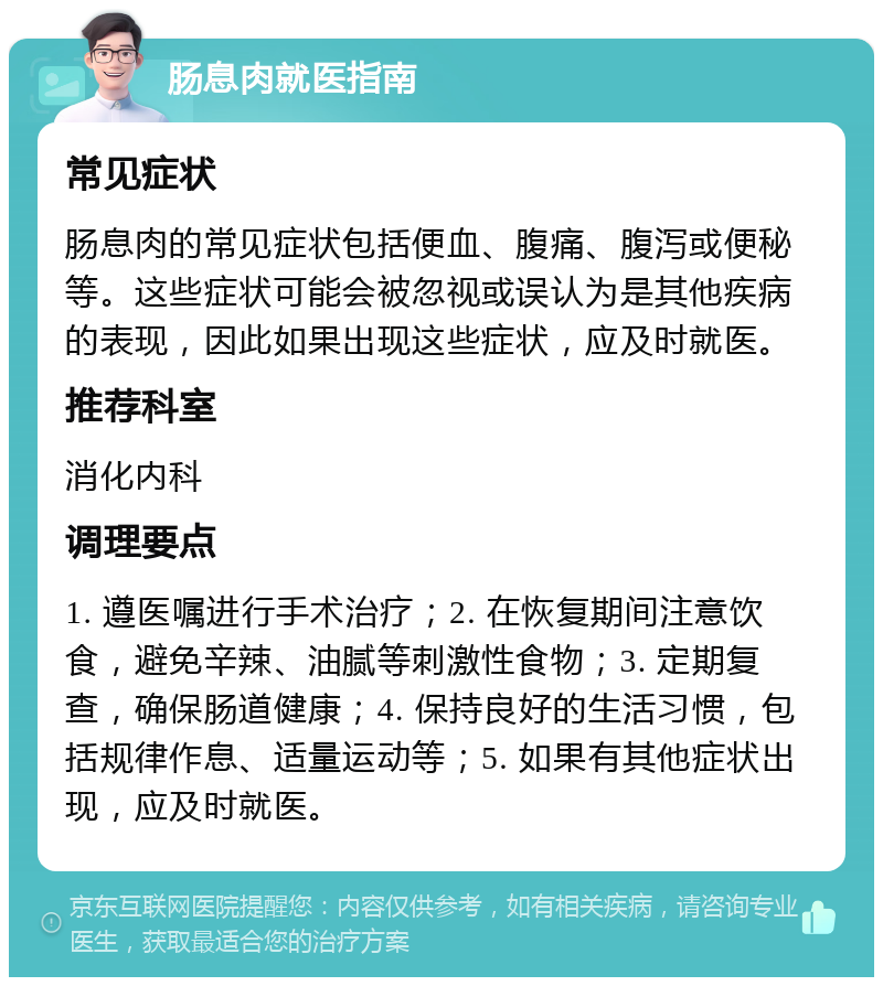 肠息肉就医指南 常见症状 肠息肉的常见症状包括便血、腹痛、腹泻或便秘等。这些症状可能会被忽视或误认为是其他疾病的表现，因此如果出现这些症状，应及时就医。 推荐科室 消化内科 调理要点 1. 遵医嘱进行手术治疗；2. 在恢复期间注意饮食，避免辛辣、油腻等刺激性食物；3. 定期复查，确保肠道健康；4. 保持良好的生活习惯，包括规律作息、适量运动等；5. 如果有其他症状出现，应及时就医。