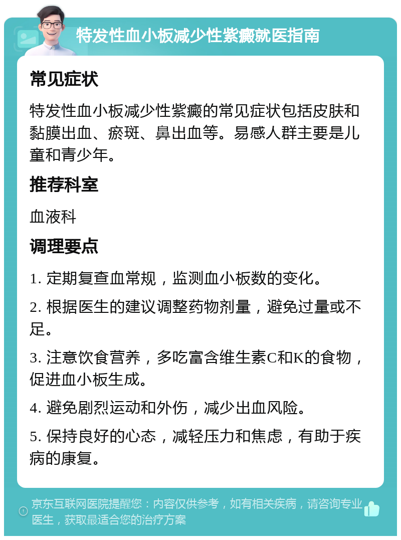 特发性血小板减少性紫癜就医指南 常见症状 特发性血小板减少性紫癜的常见症状包括皮肤和黏膜出血、瘀斑、鼻出血等。易感人群主要是儿童和青少年。 推荐科室 血液科 调理要点 1. 定期复查血常规，监测血小板数的变化。 2. 根据医生的建议调整药物剂量，避免过量或不足。 3. 注意饮食营养，多吃富含维生素C和K的食物，促进血小板生成。 4. 避免剧烈运动和外伤，减少出血风险。 5. 保持良好的心态，减轻压力和焦虑，有助于疾病的康复。