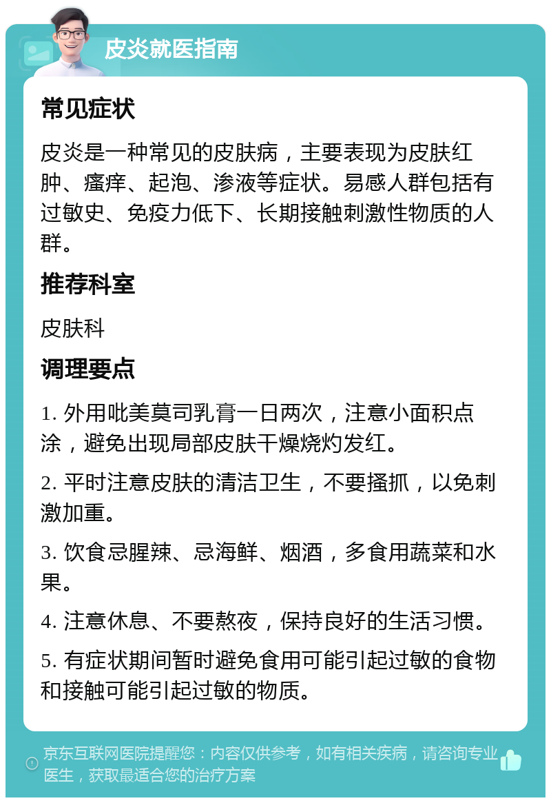 皮炎就医指南 常见症状 皮炎是一种常见的皮肤病，主要表现为皮肤红肿、瘙痒、起泡、渗液等症状。易感人群包括有过敏史、免疫力低下、长期接触刺激性物质的人群。 推荐科室 皮肤科 调理要点 1. 外用吡美莫司乳膏一日两次，注意小面积点涂，避免出现局部皮肤干燥烧灼发红。 2. 平时注意皮肤的清洁卫生，不要搔抓，以免刺激加重。 3. 饮食忌腥辣、忌海鲜、烟酒，多食用蔬菜和水果。 4. 注意休息、不要熬夜，保持良好的生活习惯。 5. 有症状期间暂时避免食用可能引起过敏的食物和接触可能引起过敏的物质。