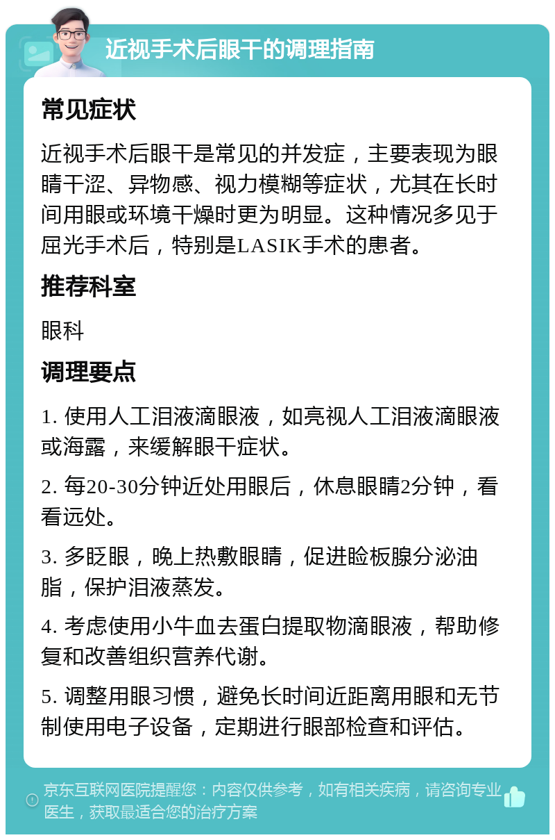 近视手术后眼干的调理指南 常见症状 近视手术后眼干是常见的并发症，主要表现为眼睛干涩、异物感、视力模糊等症状，尤其在长时间用眼或环境干燥时更为明显。这种情况多见于屈光手术后，特别是LASIK手术的患者。 推荐科室 眼科 调理要点 1. 使用人工泪液滴眼液，如亮视人工泪液滴眼液或海露，来缓解眼干症状。 2. 每20-30分钟近处用眼后，休息眼睛2分钟，看看远处。 3. 多眨眼，晚上热敷眼睛，促进睑板腺分泌油脂，保护泪液蒸发。 4. 考虑使用小牛血去蛋白提取物滴眼液，帮助修复和改善组织营养代谢。 5. 调整用眼习惯，避免长时间近距离用眼和无节制使用电子设备，定期进行眼部检查和评估。