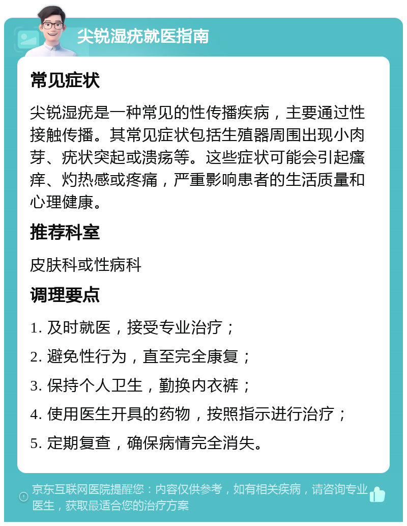 尖锐湿疣就医指南 常见症状 尖锐湿疣是一种常见的性传播疾病，主要通过性接触传播。其常见症状包括生殖器周围出现小肉芽、疣状突起或溃疡等。这些症状可能会引起瘙痒、灼热感或疼痛，严重影响患者的生活质量和心理健康。 推荐科室 皮肤科或性病科 调理要点 1. 及时就医，接受专业治疗； 2. 避免性行为，直至完全康复； 3. 保持个人卫生，勤换内衣裤； 4. 使用医生开具的药物，按照指示进行治疗； 5. 定期复查，确保病情完全消失。