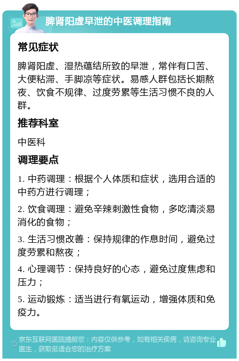 脾肾阳虚早泄的中医调理指南 常见症状 脾肾阳虚、湿热蕴结所致的早泄，常伴有口苦、大便粘滞、手脚凉等症状。易感人群包括长期熬夜、饮食不规律、过度劳累等生活习惯不良的人群。 推荐科室 中医科 调理要点 1. 中药调理：根据个人体质和症状，选用合适的中药方进行调理； 2. 饮食调理：避免辛辣刺激性食物，多吃清淡易消化的食物； 3. 生活习惯改善：保持规律的作息时间，避免过度劳累和熬夜； 4. 心理调节：保持良好的心态，避免过度焦虑和压力； 5. 运动锻炼：适当进行有氧运动，增强体质和免疫力。