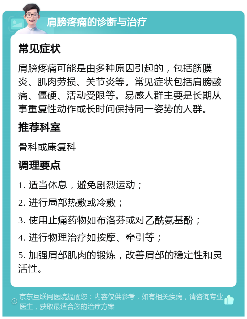 肩膀疼痛的诊断与治疗 常见症状 肩膀疼痛可能是由多种原因引起的，包括筋膜炎、肌肉劳损、关节炎等。常见症状包括肩膀酸痛、僵硬、活动受限等。易感人群主要是长期从事重复性动作或长时间保持同一姿势的人群。 推荐科室 骨科或康复科 调理要点 1. 适当休息，避免剧烈运动； 2. 进行局部热敷或冷敷； 3. 使用止痛药物如布洛芬或对乙酰氨基酚； 4. 进行物理治疗如按摩、牵引等； 5. 加强肩部肌肉的锻炼，改善肩部的稳定性和灵活性。