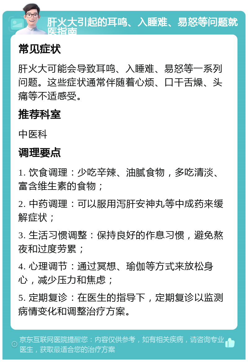 肝火大引起的耳鸣、入睡难、易怒等问题就医指南 常见症状 肝火大可能会导致耳鸣、入睡难、易怒等一系列问题。这些症状通常伴随着心烦、口干舌燥、头痛等不适感受。 推荐科室 中医科 调理要点 1. 饮食调理：少吃辛辣、油腻食物，多吃清淡、富含维生素的食物； 2. 中药调理：可以服用泻肝安神丸等中成药来缓解症状； 3. 生活习惯调整：保持良好的作息习惯，避免熬夜和过度劳累； 4. 心理调节：通过冥想、瑜伽等方式来放松身心，减少压力和焦虑； 5. 定期复诊：在医生的指导下，定期复诊以监测病情变化和调整治疗方案。