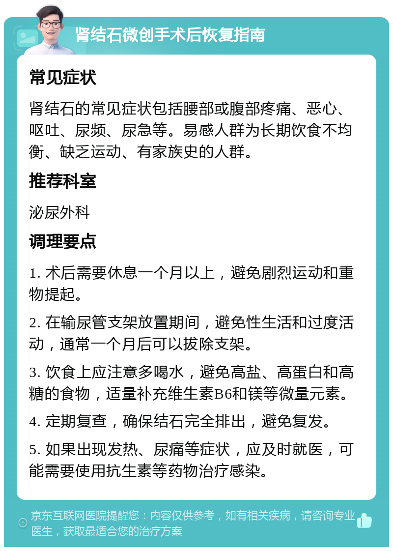 肾结石微创手术后恢复指南 常见症状 肾结石的常见症状包括腰部或腹部疼痛、恶心、呕吐、尿频、尿急等。易感人群为长期饮食不均衡、缺乏运动、有家族史的人群。 推荐科室 泌尿外科 调理要点 1. 术后需要休息一个月以上，避免剧烈运动和重物提起。 2. 在输尿管支架放置期间，避免性生活和过度活动，通常一个月后可以拔除支架。 3. 饮食上应注意多喝水，避免高盐、高蛋白和高糖的食物，适量补充维生素B6和镁等微量元素。 4. 定期复查，确保结石完全排出，避免复发。 5. 如果出现发热、尿痛等症状，应及时就医，可能需要使用抗生素等药物治疗感染。