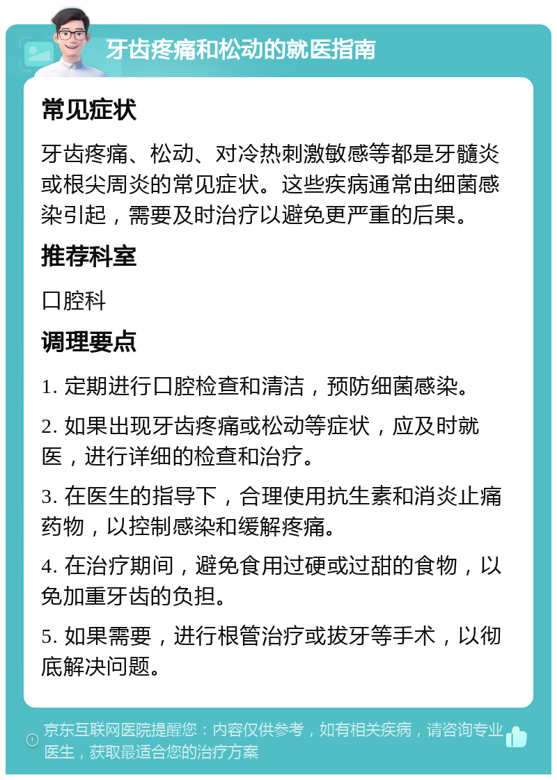 牙齿疼痛和松动的就医指南 常见症状 牙齿疼痛、松动、对冷热刺激敏感等都是牙髓炎或根尖周炎的常见症状。这些疾病通常由细菌感染引起，需要及时治疗以避免更严重的后果。 推荐科室 口腔科 调理要点 1. 定期进行口腔检查和清洁，预防细菌感染。 2. 如果出现牙齿疼痛或松动等症状，应及时就医，进行详细的检查和治疗。 3. 在医生的指导下，合理使用抗生素和消炎止痛药物，以控制感染和缓解疼痛。 4. 在治疗期间，避免食用过硬或过甜的食物，以免加重牙齿的负担。 5. 如果需要，进行根管治疗或拔牙等手术，以彻底解决问题。