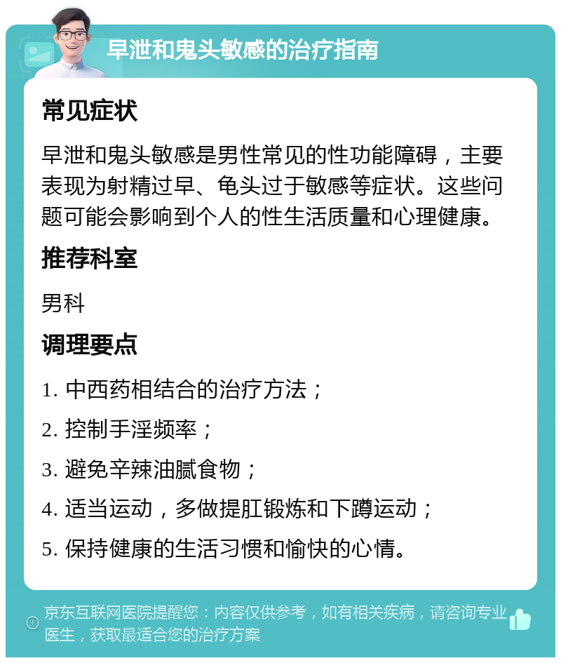 早泄和鬼头敏感的治疗指南 常见症状 早泄和鬼头敏感是男性常见的性功能障碍，主要表现为射精过早、龟头过于敏感等症状。这些问题可能会影响到个人的性生活质量和心理健康。 推荐科室 男科 调理要点 1. 中西药相结合的治疗方法； 2. 控制手淫频率； 3. 避免辛辣油腻食物； 4. 适当运动，多做提肛锻炼和下蹲运动； 5. 保持健康的生活习惯和愉快的心情。