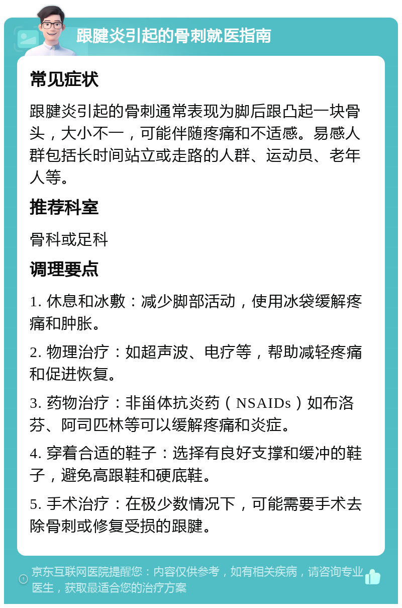 跟腱炎引起的骨刺就医指南 常见症状 跟腱炎引起的骨刺通常表现为脚后跟凸起一块骨头，大小不一，可能伴随疼痛和不适感。易感人群包括长时间站立或走路的人群、运动员、老年人等。 推荐科室 骨科或足科 调理要点 1. 休息和冰敷：减少脚部活动，使用冰袋缓解疼痛和肿胀。 2. 物理治疗：如超声波、电疗等，帮助减轻疼痛和促进恢复。 3. 药物治疗：非甾体抗炎药（NSAIDs）如布洛芬、阿司匹林等可以缓解疼痛和炎症。 4. 穿着合适的鞋子：选择有良好支撑和缓冲的鞋子，避免高跟鞋和硬底鞋。 5. 手术治疗：在极少数情况下，可能需要手术去除骨刺或修复受损的跟腱。