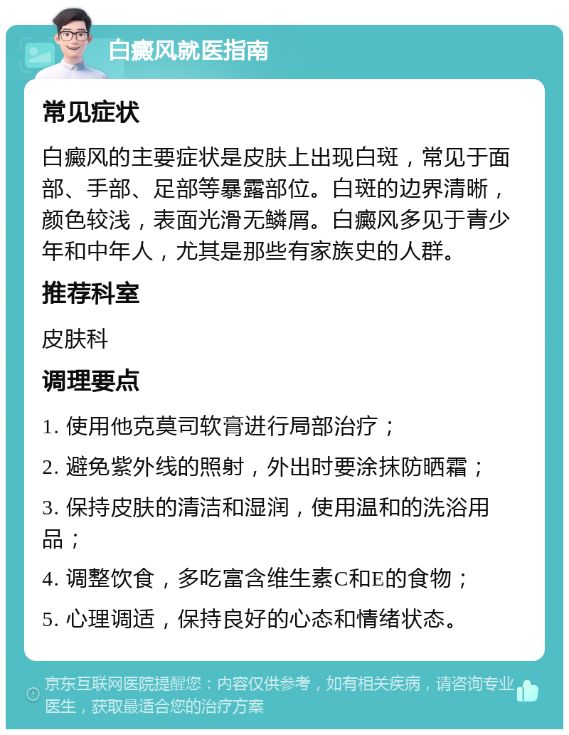 白癜风就医指南 常见症状 白癜风的主要症状是皮肤上出现白斑，常见于面部、手部、足部等暴露部位。白斑的边界清晰，颜色较浅，表面光滑无鳞屑。白癜风多见于青少年和中年人，尤其是那些有家族史的人群。 推荐科室 皮肤科 调理要点 1. 使用他克莫司软膏进行局部治疗； 2. 避免紫外线的照射，外出时要涂抹防晒霜； 3. 保持皮肤的清洁和湿润，使用温和的洗浴用品； 4. 调整饮食，多吃富含维生素C和E的食物； 5. 心理调适，保持良好的心态和情绪状态。