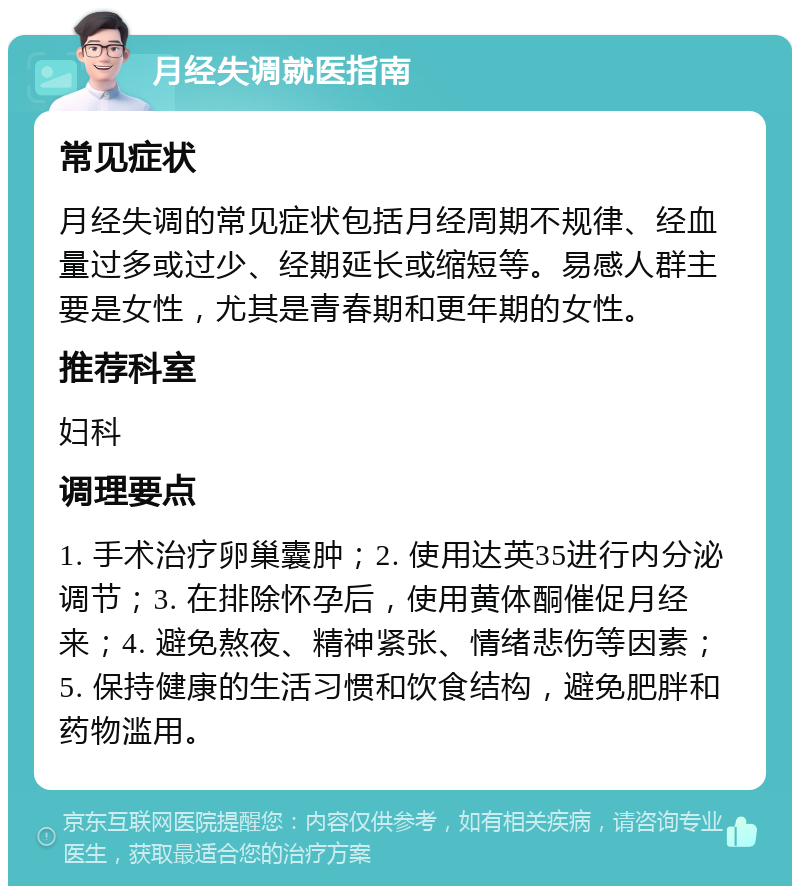 月经失调就医指南 常见症状 月经失调的常见症状包括月经周期不规律、经血量过多或过少、经期延长或缩短等。易感人群主要是女性，尤其是青春期和更年期的女性。 推荐科室 妇科 调理要点 1. 手术治疗卵巢囊肿；2. 使用达英35进行内分泌调节；3. 在排除怀孕后，使用黄体酮催促月经来；4. 避免熬夜、精神紧张、情绪悲伤等因素；5. 保持健康的生活习惯和饮食结构，避免肥胖和药物滥用。