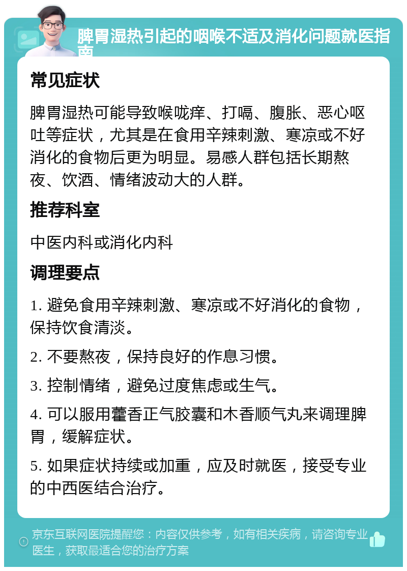 脾胃湿热引起的咽喉不适及消化问题就医指南 常见症状 脾胃湿热可能导致喉咙痒、打嗝、腹胀、恶心呕吐等症状，尤其是在食用辛辣刺激、寒凉或不好消化的食物后更为明显。易感人群包括长期熬夜、饮酒、情绪波动大的人群。 推荐科室 中医内科或消化内科 调理要点 1. 避免食用辛辣刺激、寒凉或不好消化的食物，保持饮食清淡。 2. 不要熬夜，保持良好的作息习惯。 3. 控制情绪，避免过度焦虑或生气。 4. 可以服用藿香正气胶囊和木香顺气丸来调理脾胃，缓解症状。 5. 如果症状持续或加重，应及时就医，接受专业的中西医结合治疗。