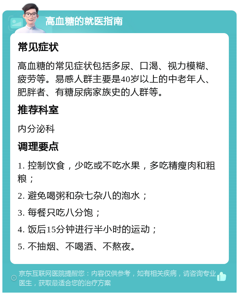 高血糖的就医指南 常见症状 高血糖的常见症状包括多尿、口渴、视力模糊、疲劳等。易感人群主要是40岁以上的中老年人、肥胖者、有糖尿病家族史的人群等。 推荐科室 内分泌科 调理要点 1. 控制饮食，少吃或不吃水果，多吃精瘦肉和粗粮； 2. 避免喝粥和杂七杂八的泡水； 3. 每餐只吃八分饱； 4. 饭后15分钟进行半小时的运动； 5. 不抽烟、不喝酒、不熬夜。