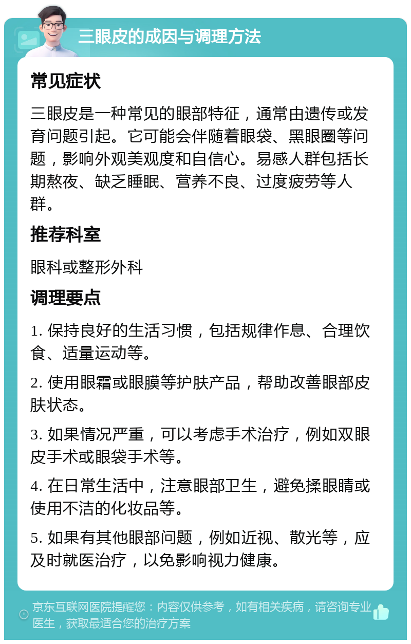 三眼皮的成因与调理方法 常见症状 三眼皮是一种常见的眼部特征，通常由遗传或发育问题引起。它可能会伴随着眼袋、黑眼圈等问题，影响外观美观度和自信心。易感人群包括长期熬夜、缺乏睡眠、营养不良、过度疲劳等人群。 推荐科室 眼科或整形外科 调理要点 1. 保持良好的生活习惯，包括规律作息、合理饮食、适量运动等。 2. 使用眼霜或眼膜等护肤产品，帮助改善眼部皮肤状态。 3. 如果情况严重，可以考虑手术治疗，例如双眼皮手术或眼袋手术等。 4. 在日常生活中，注意眼部卫生，避免揉眼睛或使用不洁的化妆品等。 5. 如果有其他眼部问题，例如近视、散光等，应及时就医治疗，以免影响视力健康。