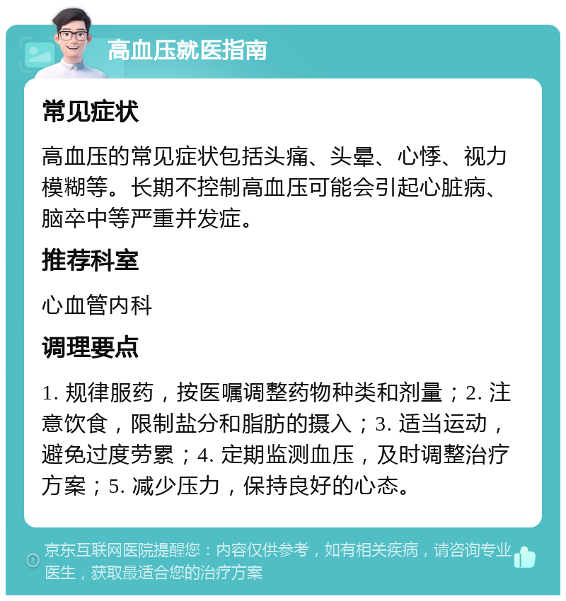 高血压就医指南 常见症状 高血压的常见症状包括头痛、头晕、心悸、视力模糊等。长期不控制高血压可能会引起心脏病、脑卒中等严重并发症。 推荐科室 心血管内科 调理要点 1. 规律服药，按医嘱调整药物种类和剂量；2. 注意饮食，限制盐分和脂肪的摄入；3. 适当运动，避免过度劳累；4. 定期监测血压，及时调整治疗方案；5. 减少压力，保持良好的心态。