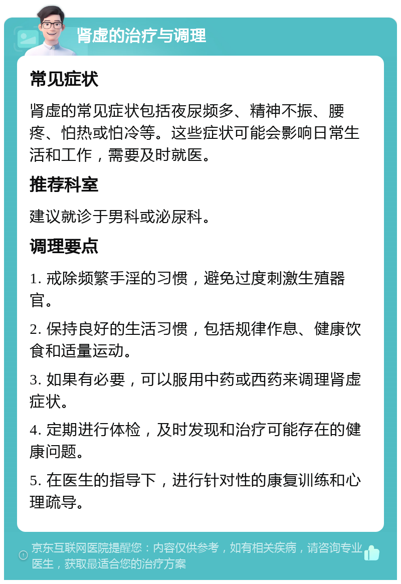 肾虚的治疗与调理 常见症状 肾虚的常见症状包括夜尿频多、精神不振、腰疼、怕热或怕冷等。这些症状可能会影响日常生活和工作，需要及时就医。 推荐科室 建议就诊于男科或泌尿科。 调理要点 1. 戒除频繁手淫的习惯，避免过度刺激生殖器官。 2. 保持良好的生活习惯，包括规律作息、健康饮食和适量运动。 3. 如果有必要，可以服用中药或西药来调理肾虚症状。 4. 定期进行体检，及时发现和治疗可能存在的健康问题。 5. 在医生的指导下，进行针对性的康复训练和心理疏导。